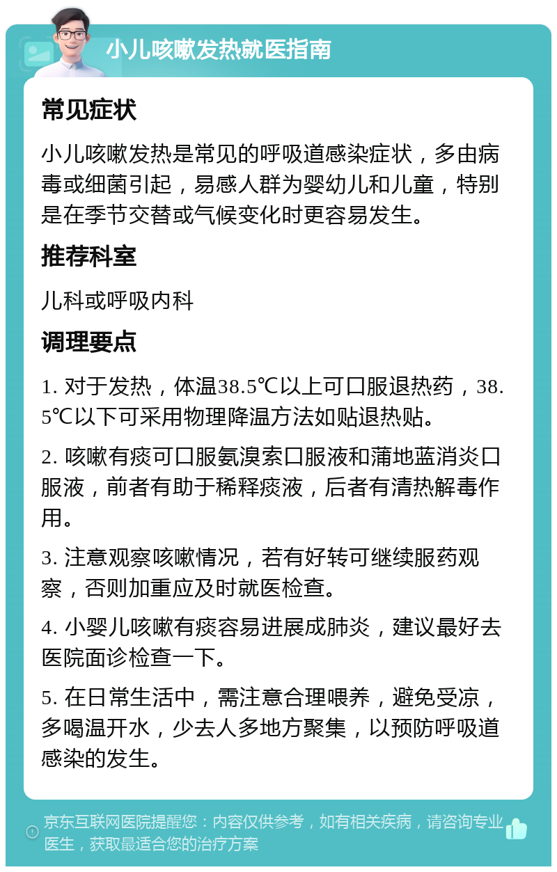 小儿咳嗽发热就医指南 常见症状 小儿咳嗽发热是常见的呼吸道感染症状，多由病毒或细菌引起，易感人群为婴幼儿和儿童，特别是在季节交替或气候变化时更容易发生。 推荐科室 儿科或呼吸内科 调理要点 1. 对于发热，体温38.5℃以上可口服退热药，38.5℃以下可采用物理降温方法如贴退热贴。 2. 咳嗽有痰可口服氨溴索口服液和蒲地蓝消炎口服液，前者有助于稀释痰液，后者有清热解毒作用。 3. 注意观察咳嗽情况，若有好转可继续服药观察，否则加重应及时就医检查。 4. 小婴儿咳嗽有痰容易进展成肺炎，建议最好去医院面诊检查一下。 5. 在日常生活中，需注意合理喂养，避免受凉，多喝温开水，少去人多地方聚集，以预防呼吸道感染的发生。