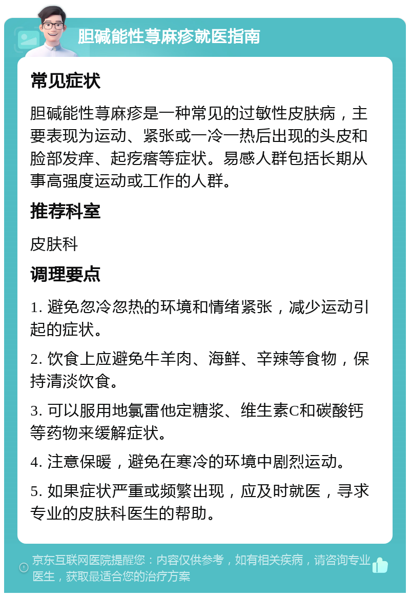 胆碱能性荨麻疹就医指南 常见症状 胆碱能性荨麻疹是一种常见的过敏性皮肤病，主要表现为运动、紧张或一冷一热后出现的头皮和脸部发痒、起疙瘩等症状。易感人群包括长期从事高强度运动或工作的人群。 推荐科室 皮肤科 调理要点 1. 避免忽冷忽热的环境和情绪紧张，减少运动引起的症状。 2. 饮食上应避免牛羊肉、海鲜、辛辣等食物，保持清淡饮食。 3. 可以服用地氯雷他定糖浆、维生素C和碳酸钙等药物来缓解症状。 4. 注意保暖，避免在寒冷的环境中剧烈运动。 5. 如果症状严重或频繁出现，应及时就医，寻求专业的皮肤科医生的帮助。