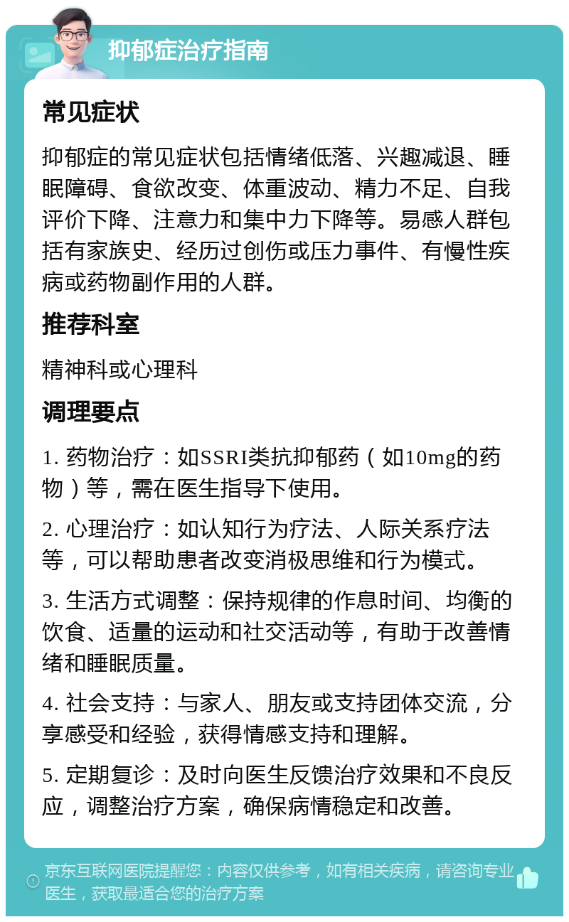 抑郁症治疗指南 常见症状 抑郁症的常见症状包括情绪低落、兴趣减退、睡眠障碍、食欲改变、体重波动、精力不足、自我评价下降、注意力和集中力下降等。易感人群包括有家族史、经历过创伤或压力事件、有慢性疾病或药物副作用的人群。 推荐科室 精神科或心理科 调理要点 1. 药物治疗：如SSRI类抗抑郁药（如10mg的药物）等，需在医生指导下使用。 2. 心理治疗：如认知行为疗法、人际关系疗法等，可以帮助患者改变消极思维和行为模式。 3. 生活方式调整：保持规律的作息时间、均衡的饮食、适量的运动和社交活动等，有助于改善情绪和睡眠质量。 4. 社会支持：与家人、朋友或支持团体交流，分享感受和经验，获得情感支持和理解。 5. 定期复诊：及时向医生反馈治疗效果和不良反应，调整治疗方案，确保病情稳定和改善。