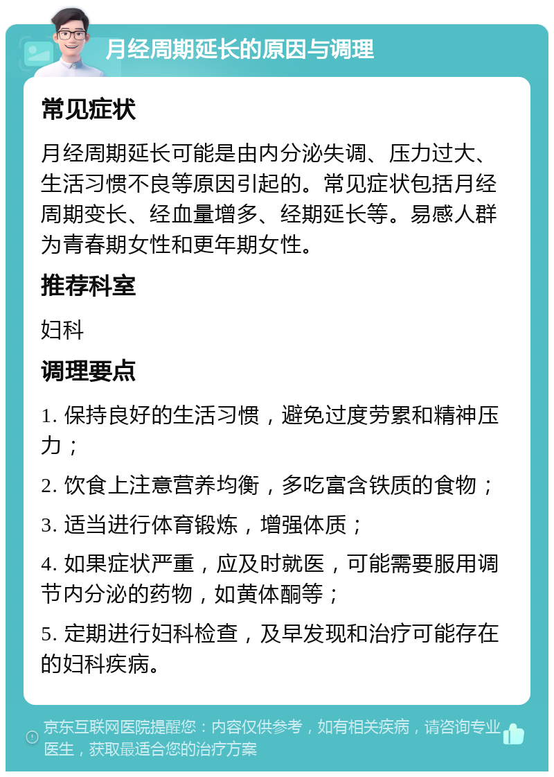 月经周期延长的原因与调理 常见症状 月经周期延长可能是由内分泌失调、压力过大、生活习惯不良等原因引起的。常见症状包括月经周期变长、经血量增多、经期延长等。易感人群为青春期女性和更年期女性。 推荐科室 妇科 调理要点 1. 保持良好的生活习惯，避免过度劳累和精神压力； 2. 饮食上注意营养均衡，多吃富含铁质的食物； 3. 适当进行体育锻炼，增强体质； 4. 如果症状严重，应及时就医，可能需要服用调节内分泌的药物，如黄体酮等； 5. 定期进行妇科检查，及早发现和治疗可能存在的妇科疾病。