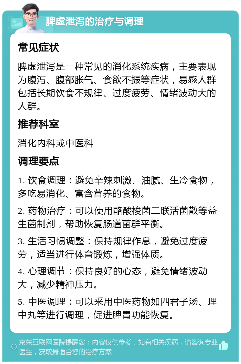 脾虚泄泻的治疗与调理 常见症状 脾虚泄泻是一种常见的消化系统疾病，主要表现为腹泻、腹部胀气、食欲不振等症状，易感人群包括长期饮食不规律、过度疲劳、情绪波动大的人群。 推荐科室 消化内科或中医科 调理要点 1. 饮食调理：避免辛辣刺激、油腻、生冷食物，多吃易消化、富含营养的食物。 2. 药物治疗：可以使用酪酸梭菌二联活菌散等益生菌制剂，帮助恢复肠道菌群平衡。 3. 生活习惯调整：保持规律作息，避免过度疲劳，适当进行体育锻炼，增强体质。 4. 心理调节：保持良好的心态，避免情绪波动大，减少精神压力。 5. 中医调理：可以采用中医药物如四君子汤、理中丸等进行调理，促进脾胃功能恢复。