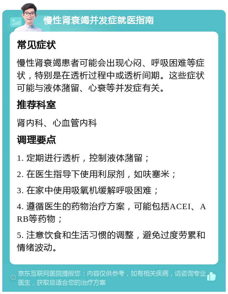 慢性肾衰竭并发症就医指南 常见症状 慢性肾衰竭患者可能会出现心闷、呼吸困难等症状，特别是在透析过程中或透析间期。这些症状可能与液体潴留、心衰等并发症有关。 推荐科室 肾内科、心血管内科 调理要点 1. 定期进行透析，控制液体潴留； 2. 在医生指导下使用利尿剂，如呋塞米； 3. 在家中使用吸氧机缓解呼吸困难； 4. 遵循医生的药物治疗方案，可能包括ACEI、ARB等药物； 5. 注意饮食和生活习惯的调整，避免过度劳累和情绪波动。