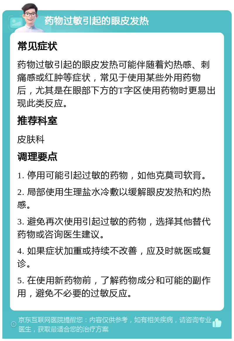 药物过敏引起的眼皮发热 常见症状 药物过敏引起的眼皮发热可能伴随着灼热感、刺痛感或红肿等症状，常见于使用某些外用药物后，尤其是在眼部下方的T字区使用药物时更易出现此类反应。 推荐科室 皮肤科 调理要点 1. 停用可能引起过敏的药物，如他克莫司软膏。 2. 局部使用生理盐水冷敷以缓解眼皮发热和灼热感。 3. 避免再次使用引起过敏的药物，选择其他替代药物或咨询医生建议。 4. 如果症状加重或持续不改善，应及时就医或复诊。 5. 在使用新药物前，了解药物成分和可能的副作用，避免不必要的过敏反应。