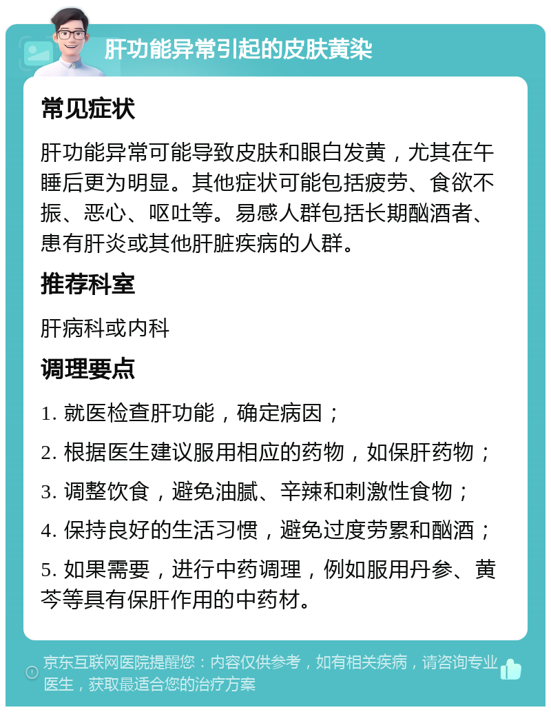 肝功能异常引起的皮肤黄染 常见症状 肝功能异常可能导致皮肤和眼白发黄，尤其在午睡后更为明显。其他症状可能包括疲劳、食欲不振、恶心、呕吐等。易感人群包括长期酗酒者、患有肝炎或其他肝脏疾病的人群。 推荐科室 肝病科或内科 调理要点 1. 就医检查肝功能，确定病因； 2. 根据医生建议服用相应的药物，如保肝药物； 3. 调整饮食，避免油腻、辛辣和刺激性食物； 4. 保持良好的生活习惯，避免过度劳累和酗酒； 5. 如果需要，进行中药调理，例如服用丹参、黄芩等具有保肝作用的中药材。