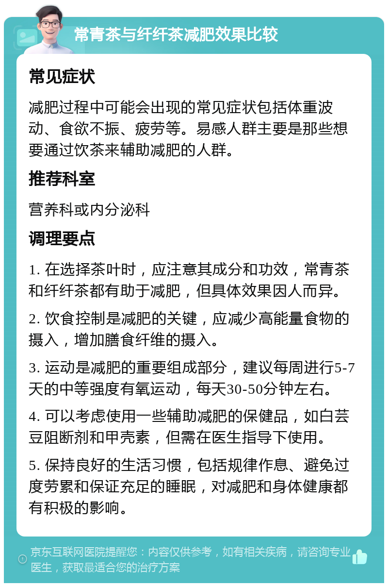 常青茶与纤纤茶减肥效果比较 常见症状 减肥过程中可能会出现的常见症状包括体重波动、食欲不振、疲劳等。易感人群主要是那些想要通过饮茶来辅助减肥的人群。 推荐科室 营养科或内分泌科 调理要点 1. 在选择茶叶时，应注意其成分和功效，常青茶和纤纤茶都有助于减肥，但具体效果因人而异。 2. 饮食控制是减肥的关键，应减少高能量食物的摄入，增加膳食纤维的摄入。 3. 运动是减肥的重要组成部分，建议每周进行5-7天的中等强度有氧运动，每天30-50分钟左右。 4. 可以考虑使用一些辅助减肥的保健品，如白芸豆阻断剂和甲壳素，但需在医生指导下使用。 5. 保持良好的生活习惯，包括规律作息、避免过度劳累和保证充足的睡眠，对减肥和身体健康都有积极的影响。