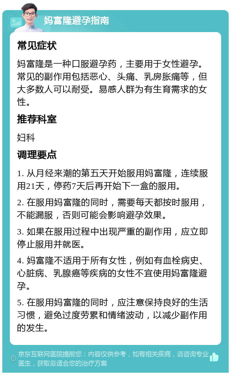 妈富隆避孕指南 常见症状 妈富隆是一种口服避孕药，主要用于女性避孕。常见的副作用包括恶心、头痛、乳房胀痛等，但大多数人可以耐受。易感人群为有生育需求的女性。 推荐科室 妇科 调理要点 1. 从月经来潮的第五天开始服用妈富隆，连续服用21天，停药7天后再开始下一盒的服用。 2. 在服用妈富隆的同时，需要每天都按时服用，不能漏服，否则可能会影响避孕效果。 3. 如果在服用过程中出现严重的副作用，应立即停止服用并就医。 4. 妈富隆不适用于所有女性，例如有血栓病史、心脏病、乳腺癌等疾病的女性不宜使用妈富隆避孕。 5. 在服用妈富隆的同时，应注意保持良好的生活习惯，避免过度劳累和情绪波动，以减少副作用的发生。