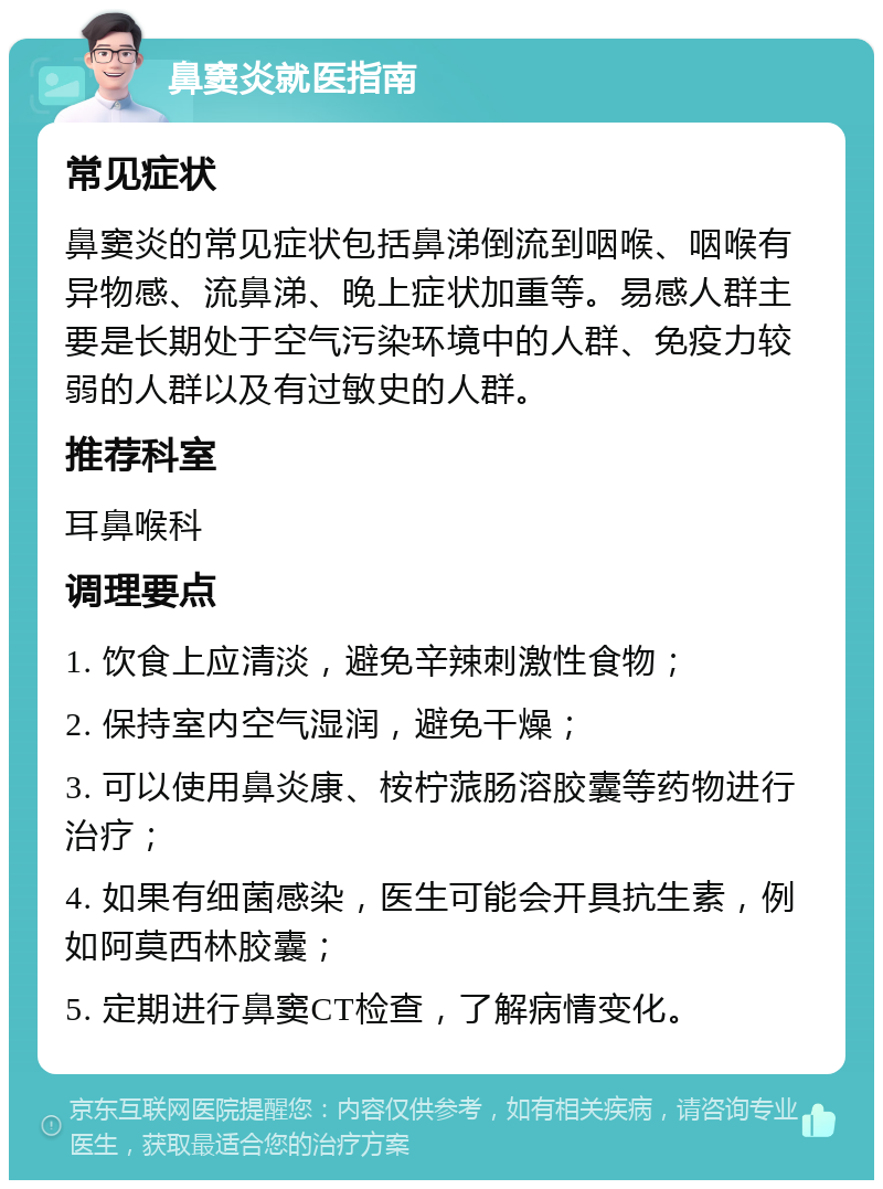 鼻窦炎就医指南 常见症状 鼻窦炎的常见症状包括鼻涕倒流到咽喉、咽喉有异物感、流鼻涕、晚上症状加重等。易感人群主要是长期处于空气污染环境中的人群、免疫力较弱的人群以及有过敏史的人群。 推荐科室 耳鼻喉科 调理要点 1. 饮食上应清淡，避免辛辣刺激性食物； 2. 保持室内空气湿润，避免干燥； 3. 可以使用鼻炎康、桉柠蒎肠溶胶囊等药物进行治疗； 4. 如果有细菌感染，医生可能会开具抗生素，例如阿莫西林胶囊； 5. 定期进行鼻窦CT检查，了解病情变化。