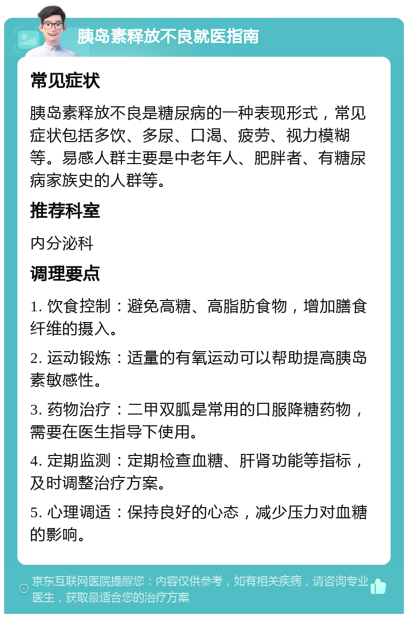 胰岛素释放不良就医指南 常见症状 胰岛素释放不良是糖尿病的一种表现形式，常见症状包括多饮、多尿、口渴、疲劳、视力模糊等。易感人群主要是中老年人、肥胖者、有糖尿病家族史的人群等。 推荐科室 内分泌科 调理要点 1. 饮食控制：避免高糖、高脂肪食物，增加膳食纤维的摄入。 2. 运动锻炼：适量的有氧运动可以帮助提高胰岛素敏感性。 3. 药物治疗：二甲双胍是常用的口服降糖药物，需要在医生指导下使用。 4. 定期监测：定期检查血糖、肝肾功能等指标，及时调整治疗方案。 5. 心理调适：保持良好的心态，减少压力对血糖的影响。