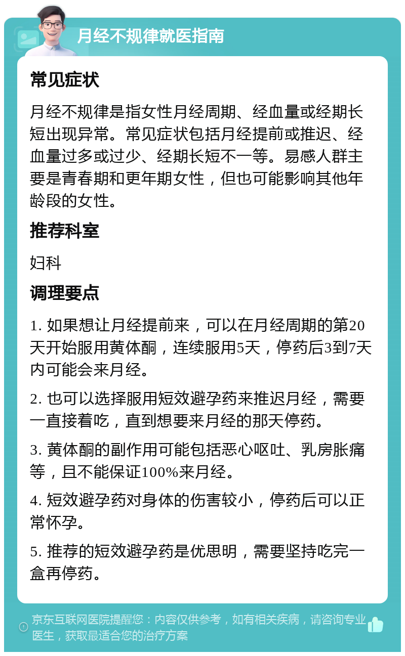 月经不规律就医指南 常见症状 月经不规律是指女性月经周期、经血量或经期长短出现异常。常见症状包括月经提前或推迟、经血量过多或过少、经期长短不一等。易感人群主要是青春期和更年期女性，但也可能影响其他年龄段的女性。 推荐科室 妇科 调理要点 1. 如果想让月经提前来，可以在月经周期的第20天开始服用黄体酮，连续服用5天，停药后3到7天内可能会来月经。 2. 也可以选择服用短效避孕药来推迟月经，需要一直接着吃，直到想要来月经的那天停药。 3. 黄体酮的副作用可能包括恶心呕吐、乳房胀痛等，且不能保证100%来月经。 4. 短效避孕药对身体的伤害较小，停药后可以正常怀孕。 5. 推荐的短效避孕药是优思明，需要坚持吃完一盒再停药。