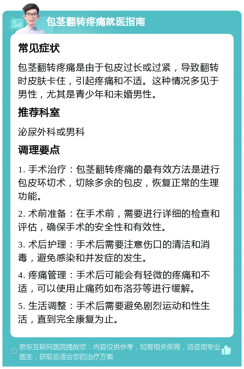 包茎翻转疼痛就医指南 常见症状 包茎翻转疼痛是由于包皮过长或过紧，导致翻转时皮肤卡住，引起疼痛和不适。这种情况多见于男性，尤其是青少年和未婚男性。 推荐科室 泌尿外科或男科 调理要点 1. 手术治疗：包茎翻转疼痛的最有效方法是进行包皮环切术，切除多余的包皮，恢复正常的生理功能。 2. 术前准备：在手术前，需要进行详细的检查和评估，确保手术的安全性和有效性。 3. 术后护理：手术后需要注意伤口的清洁和消毒，避免感染和并发症的发生。 4. 疼痛管理：手术后可能会有轻微的疼痛和不适，可以使用止痛药如布洛芬等进行缓解。 5. 生活调整：手术后需要避免剧烈运动和性生活，直到完全康复为止。