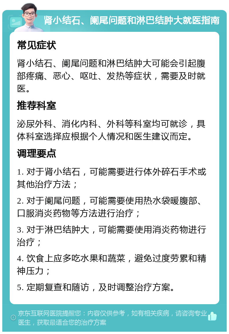 肾小结石、阑尾问题和淋巴结肿大就医指南 常见症状 肾小结石、阑尾问题和淋巴结肿大可能会引起腹部疼痛、恶心、呕吐、发热等症状，需要及时就医。 推荐科室 泌尿外科、消化内科、外科等科室均可就诊，具体科室选择应根据个人情况和医生建议而定。 调理要点 1. 对于肾小结石，可能需要进行体外碎石手术或其他治疗方法； 2. 对于阑尾问题，可能需要使用热水袋暖腹部、口服消炎药物等方法进行治疗； 3. 对于淋巴结肿大，可能需要使用消炎药物进行治疗； 4. 饮食上应多吃水果和蔬菜，避免过度劳累和精神压力； 5. 定期复查和随访，及时调整治疗方案。