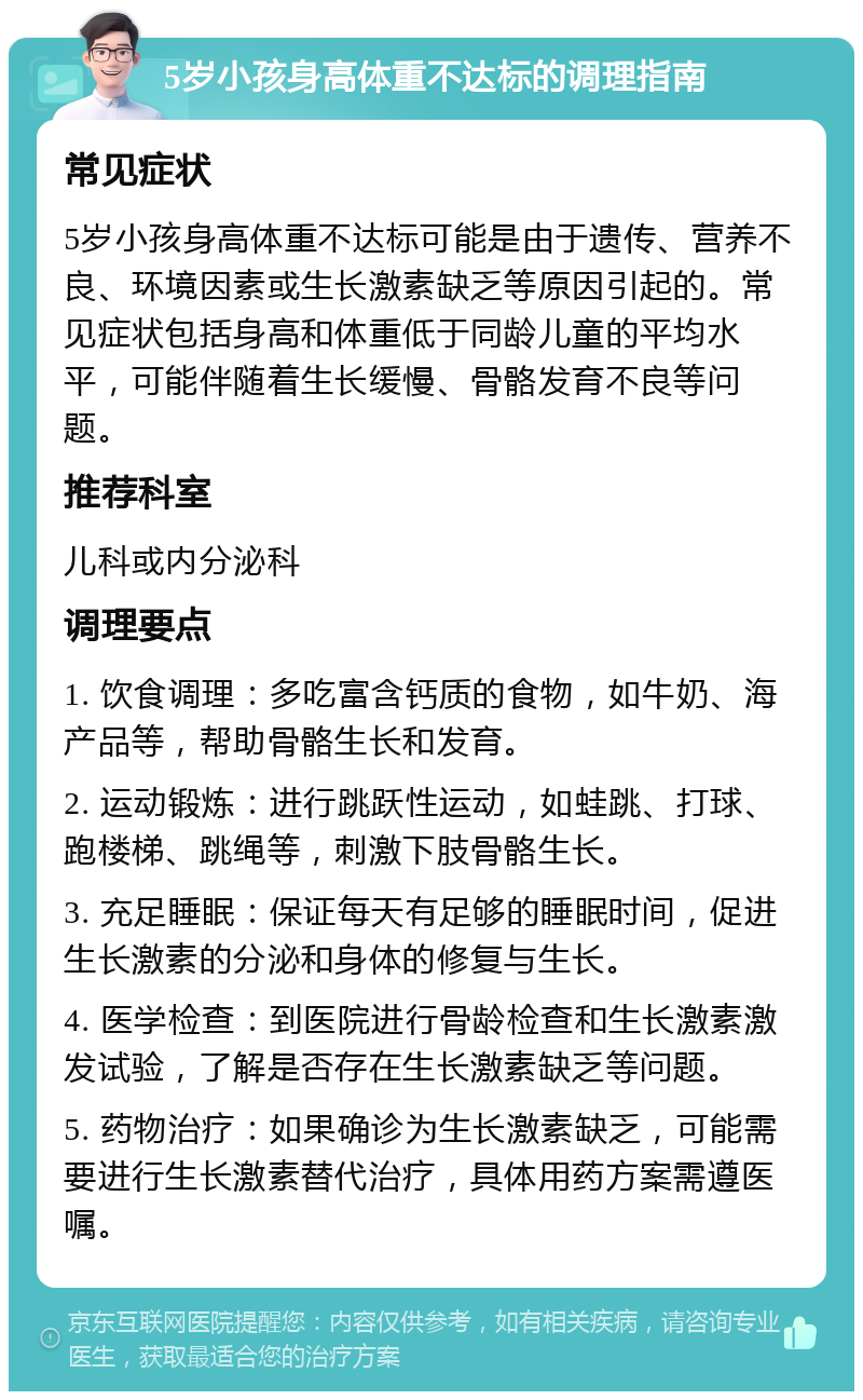 5岁小孩身高体重不达标的调理指南 常见症状 5岁小孩身高体重不达标可能是由于遗传、营养不良、环境因素或生长激素缺乏等原因引起的。常见症状包括身高和体重低于同龄儿童的平均水平，可能伴随着生长缓慢、骨骼发育不良等问题。 推荐科室 儿科或内分泌科 调理要点 1. 饮食调理：多吃富含钙质的食物，如牛奶、海产品等，帮助骨骼生长和发育。 2. 运动锻炼：进行跳跃性运动，如蛙跳、打球、跑楼梯、跳绳等，刺激下肢骨骼生长。 3. 充足睡眠：保证每天有足够的睡眠时间，促进生长激素的分泌和身体的修复与生长。 4. 医学检查：到医院进行骨龄检查和生长激素激发试验，了解是否存在生长激素缺乏等问题。 5. 药物治疗：如果确诊为生长激素缺乏，可能需要进行生长激素替代治疗，具体用药方案需遵医嘱。