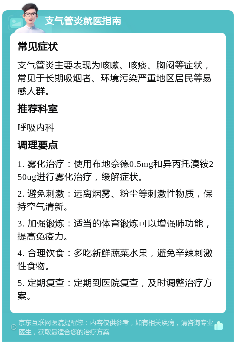 支气管炎就医指南 常见症状 支气管炎主要表现为咳嗽、咳痰、胸闷等症状，常见于长期吸烟者、环境污染严重地区居民等易感人群。 推荐科室 呼吸内科 调理要点 1. 雾化治疗：使用布地奈德0.5mg和异丙托溴铵250ug进行雾化治疗，缓解症状。 2. 避免刺激：远离烟雾、粉尘等刺激性物质，保持空气清新。 3. 加强锻炼：适当的体育锻炼可以增强肺功能，提高免疫力。 4. 合理饮食：多吃新鲜蔬菜水果，避免辛辣刺激性食物。 5. 定期复查：定期到医院复查，及时调整治疗方案。