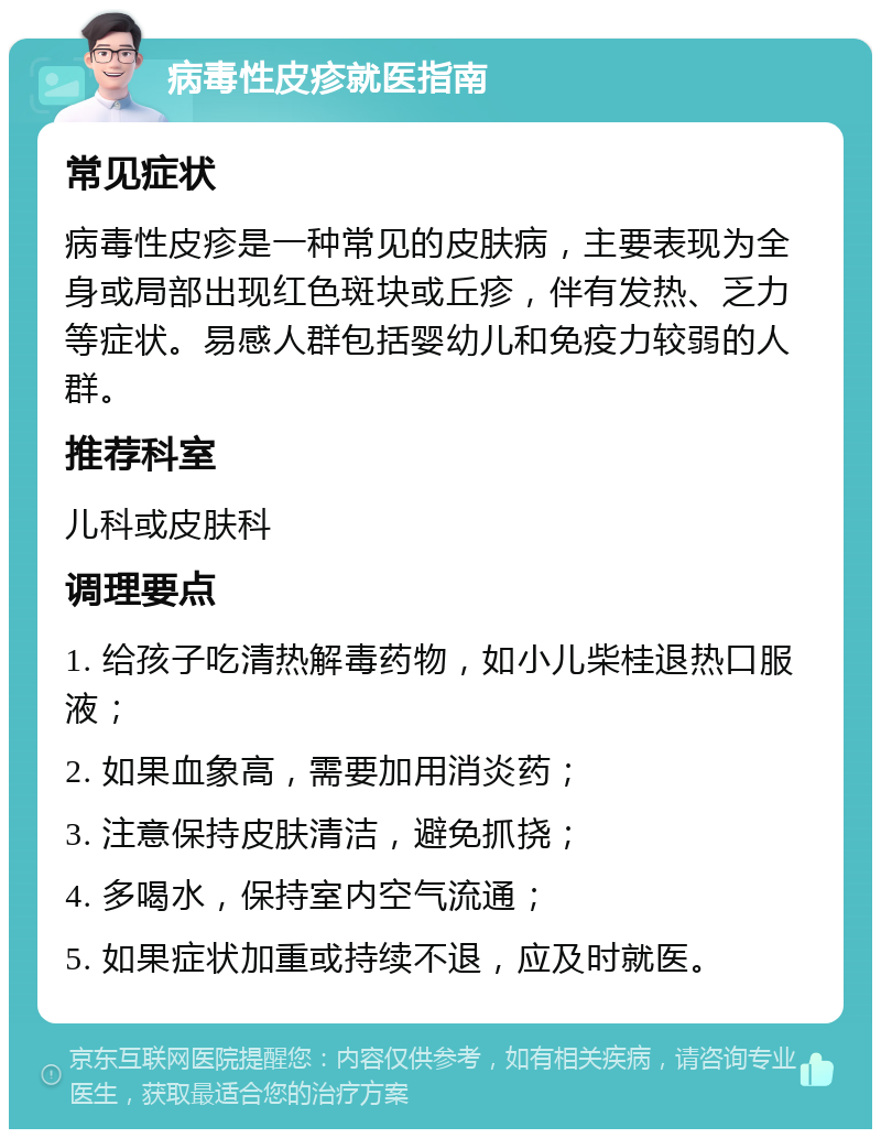 病毒性皮疹就医指南 常见症状 病毒性皮疹是一种常见的皮肤病，主要表现为全身或局部出现红色斑块或丘疹，伴有发热、乏力等症状。易感人群包括婴幼儿和免疫力较弱的人群。 推荐科室 儿科或皮肤科 调理要点 1. 给孩子吃清热解毒药物，如小儿柴桂退热口服液； 2. 如果血象高，需要加用消炎药； 3. 注意保持皮肤清洁，避免抓挠； 4. 多喝水，保持室内空气流通； 5. 如果症状加重或持续不退，应及时就医。