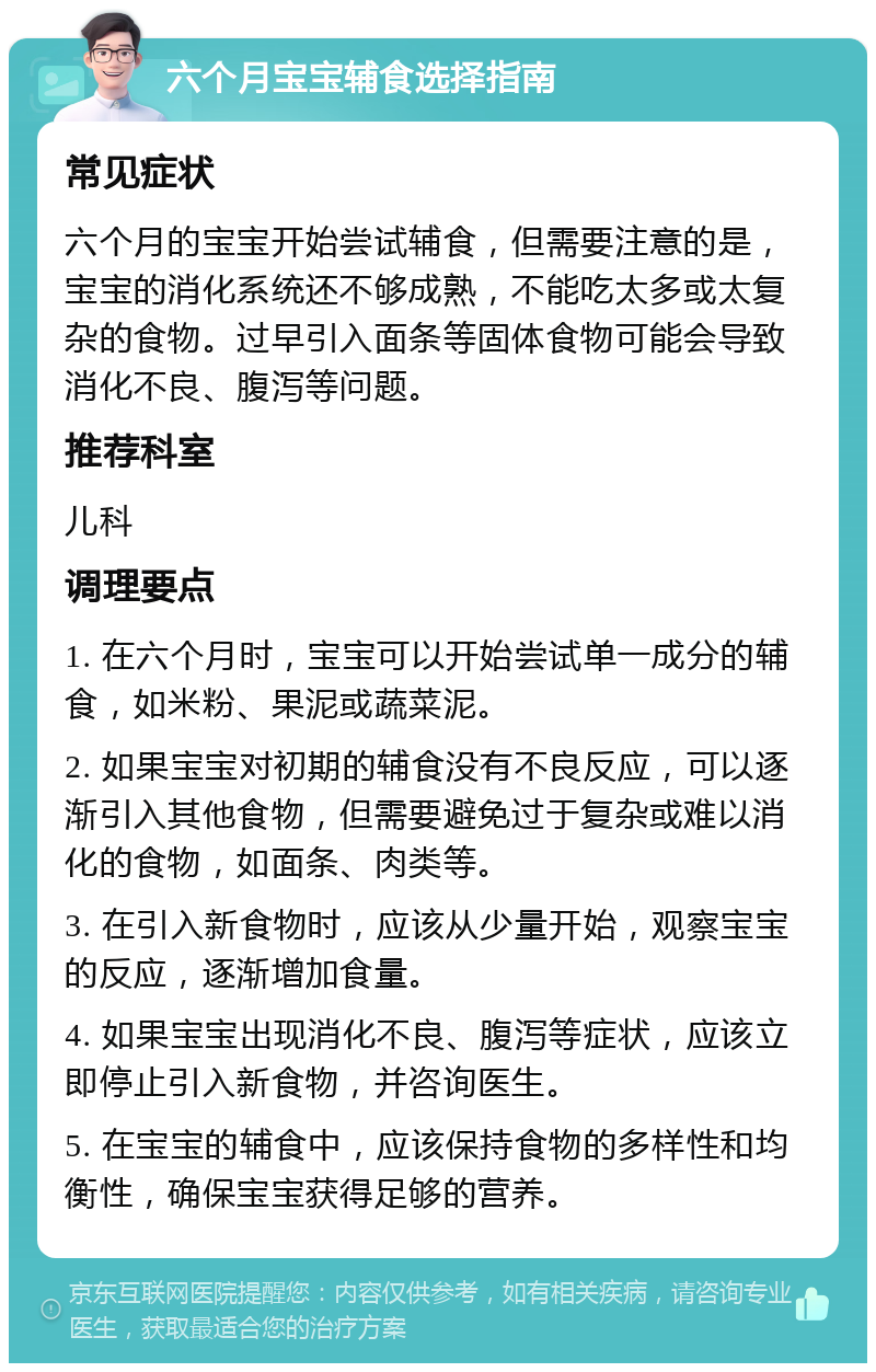 六个月宝宝辅食选择指南 常见症状 六个月的宝宝开始尝试辅食，但需要注意的是，宝宝的消化系统还不够成熟，不能吃太多或太复杂的食物。过早引入面条等固体食物可能会导致消化不良、腹泻等问题。 推荐科室 儿科 调理要点 1. 在六个月时，宝宝可以开始尝试单一成分的辅食，如米粉、果泥或蔬菜泥。 2. 如果宝宝对初期的辅食没有不良反应，可以逐渐引入其他食物，但需要避免过于复杂或难以消化的食物，如面条、肉类等。 3. 在引入新食物时，应该从少量开始，观察宝宝的反应，逐渐增加食量。 4. 如果宝宝出现消化不良、腹泻等症状，应该立即停止引入新食物，并咨询医生。 5. 在宝宝的辅食中，应该保持食物的多样性和均衡性，确保宝宝获得足够的营养。