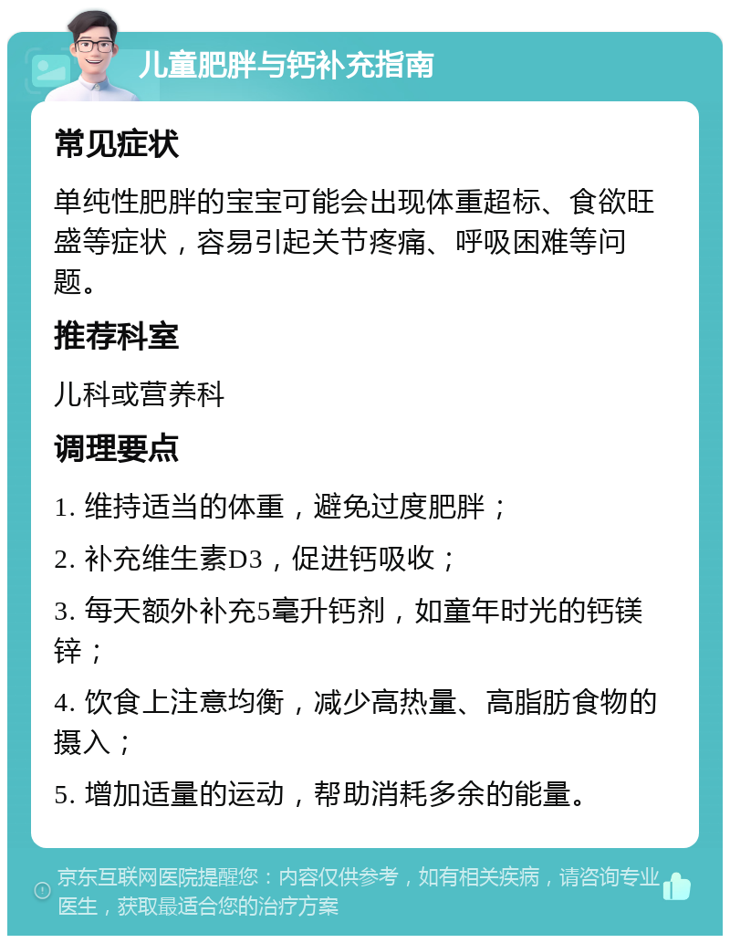 儿童肥胖与钙补充指南 常见症状 单纯性肥胖的宝宝可能会出现体重超标、食欲旺盛等症状，容易引起关节疼痛、呼吸困难等问题。 推荐科室 儿科或营养科 调理要点 1. 维持适当的体重，避免过度肥胖； 2. 补充维生素D3，促进钙吸收； 3. 每天额外补充5毫升钙剂，如童年时光的钙镁锌； 4. 饮食上注意均衡，减少高热量、高脂肪食物的摄入； 5. 增加适量的运动，帮助消耗多余的能量。