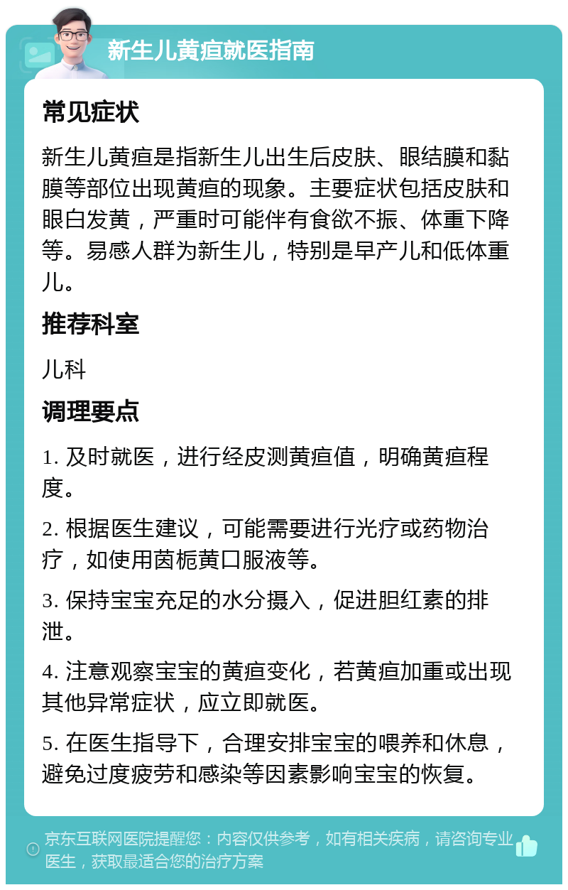 新生儿黄疸就医指南 常见症状 新生儿黄疸是指新生儿出生后皮肤、眼结膜和黏膜等部位出现黄疸的现象。主要症状包括皮肤和眼白发黄，严重时可能伴有食欲不振、体重下降等。易感人群为新生儿，特别是早产儿和低体重儿。 推荐科室 儿科 调理要点 1. 及时就医，进行经皮测黄疸值，明确黄疸程度。 2. 根据医生建议，可能需要进行光疗或药物治疗，如使用茵栀黄口服液等。 3. 保持宝宝充足的水分摄入，促进胆红素的排泄。 4. 注意观察宝宝的黄疸变化，若黄疸加重或出现其他异常症状，应立即就医。 5. 在医生指导下，合理安排宝宝的喂养和休息，避免过度疲劳和感染等因素影响宝宝的恢复。