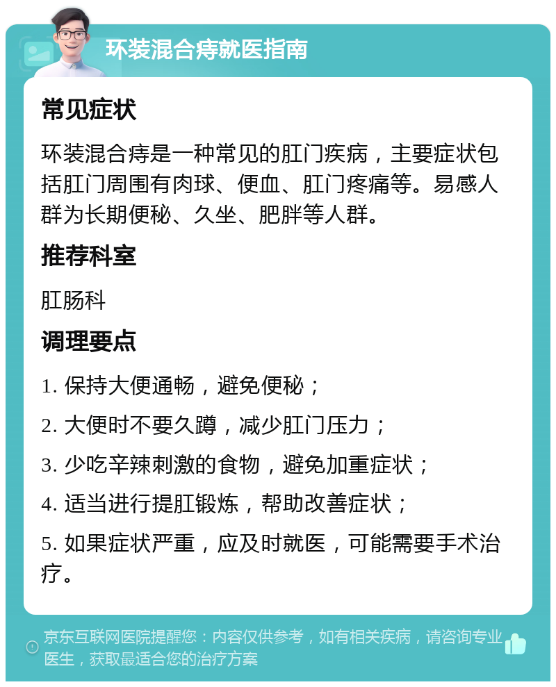 环装混合痔就医指南 常见症状 环装混合痔是一种常见的肛门疾病，主要症状包括肛门周围有肉球、便血、肛门疼痛等。易感人群为长期便秘、久坐、肥胖等人群。 推荐科室 肛肠科 调理要点 1. 保持大便通畅，避免便秘； 2. 大便时不要久蹲，减少肛门压力； 3. 少吃辛辣刺激的食物，避免加重症状； 4. 适当进行提肛锻炼，帮助改善症状； 5. 如果症状严重，应及时就医，可能需要手术治疗。