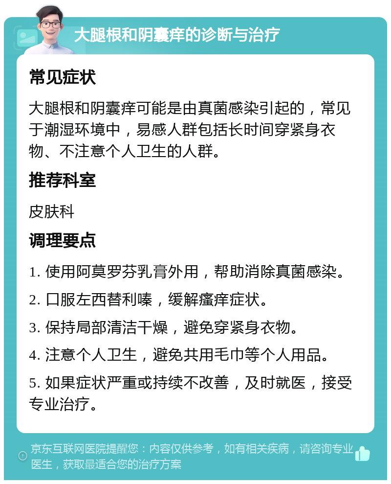 大腿根和阴囊痒的诊断与治疗 常见症状 大腿根和阴囊痒可能是由真菌感染引起的，常见于潮湿环境中，易感人群包括长时间穿紧身衣物、不注意个人卫生的人群。 推荐科室 皮肤科 调理要点 1. 使用阿莫罗芬乳膏外用，帮助消除真菌感染。 2. 口服左西替利嗪，缓解瘙痒症状。 3. 保持局部清洁干燥，避免穿紧身衣物。 4. 注意个人卫生，避免共用毛巾等个人用品。 5. 如果症状严重或持续不改善，及时就医，接受专业治疗。