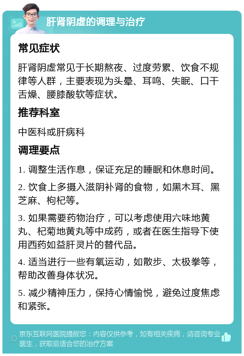 肝肾阴虚的调理与治疗 常见症状 肝肾阴虚常见于长期熬夜、过度劳累、饮食不规律等人群，主要表现为头晕、耳鸣、失眠、口干舌燥、腰膝酸软等症状。 推荐科室 中医科或肝病科 调理要点 1. 调整生活作息，保证充足的睡眠和休息时间。 2. 饮食上多摄入滋阴补肾的食物，如黑木耳、黑芝麻、枸杞等。 3. 如果需要药物治疗，可以考虑使用六味地黄丸、杞菊地黄丸等中成药，或者在医生指导下使用西药如益肝灵片的替代品。 4. 适当进行一些有氧运动，如散步、太极拳等，帮助改善身体状况。 5. 减少精神压力，保持心情愉悦，避免过度焦虑和紧张。