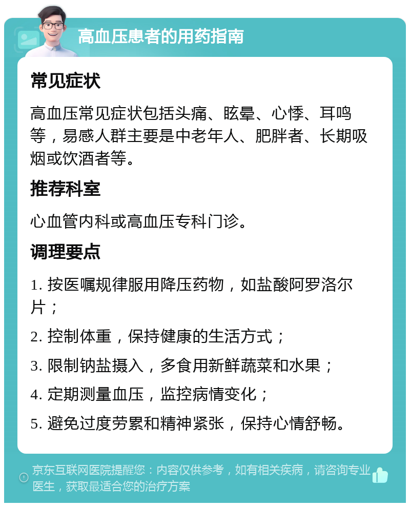 高血压患者的用药指南 常见症状 高血压常见症状包括头痛、眩晕、心悸、耳鸣等，易感人群主要是中老年人、肥胖者、长期吸烟或饮酒者等。 推荐科室 心血管内科或高血压专科门诊。 调理要点 1. 按医嘱规律服用降压药物，如盐酸阿罗洛尔片； 2. 控制体重，保持健康的生活方式； 3. 限制钠盐摄入，多食用新鲜蔬菜和水果； 4. 定期测量血压，监控病情变化； 5. 避免过度劳累和精神紧张，保持心情舒畅。