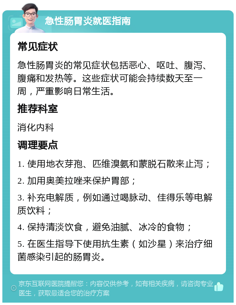 急性肠胃炎就医指南 常见症状 急性肠胃炎的常见症状包括恶心、呕吐、腹泻、腹痛和发热等。这些症状可能会持续数天至一周，严重影响日常生活。 推荐科室 消化内科 调理要点 1. 使用地衣芽孢、匹维溴氨和蒙脱石散来止泻； 2. 加用奥美拉唑来保护胃部； 3. 补充电解质，例如通过喝脉动、佳得乐等电解质饮料； 4. 保持清淡饮食，避免油腻、冰冷的食物； 5. 在医生指导下使用抗生素（如沙星）来治疗细菌感染引起的肠胃炎。