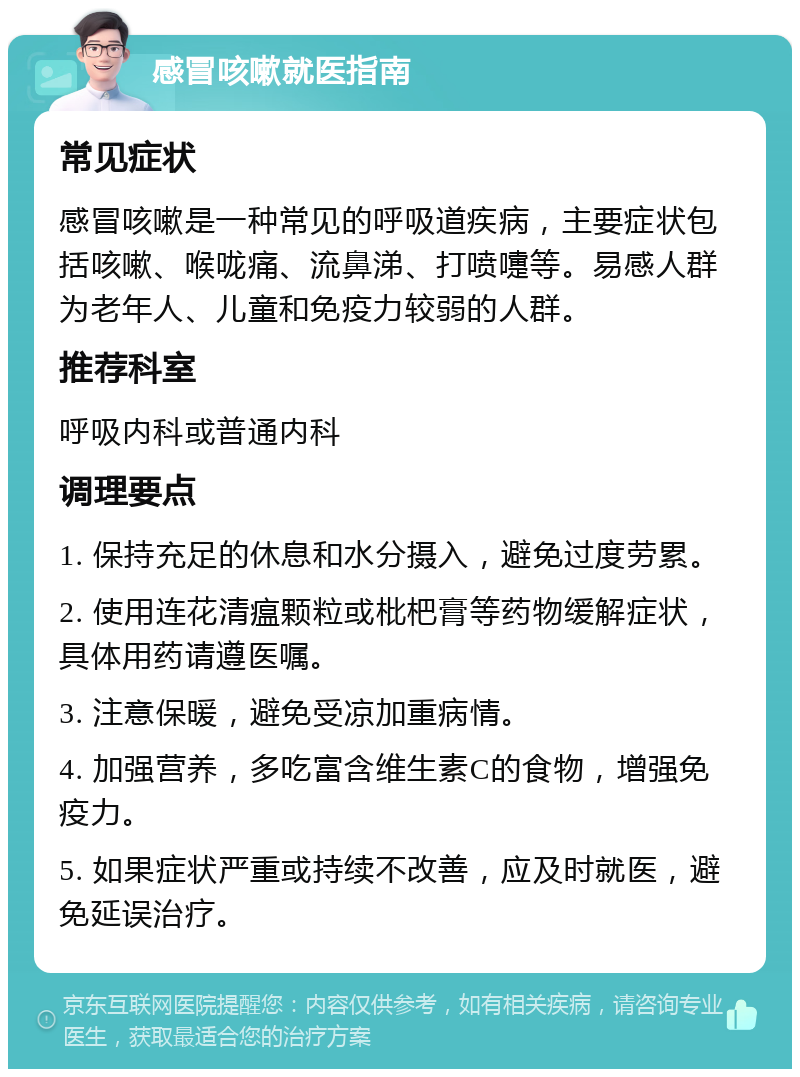 感冒咳嗽就医指南 常见症状 感冒咳嗽是一种常见的呼吸道疾病，主要症状包括咳嗽、喉咙痛、流鼻涕、打喷嚏等。易感人群为老年人、儿童和免疫力较弱的人群。 推荐科室 呼吸内科或普通内科 调理要点 1. 保持充足的休息和水分摄入，避免过度劳累。 2. 使用连花清瘟颗粒或枇杷膏等药物缓解症状，具体用药请遵医嘱。 3. 注意保暖，避免受凉加重病情。 4. 加强营养，多吃富含维生素C的食物，增强免疫力。 5. 如果症状严重或持续不改善，应及时就医，避免延误治疗。