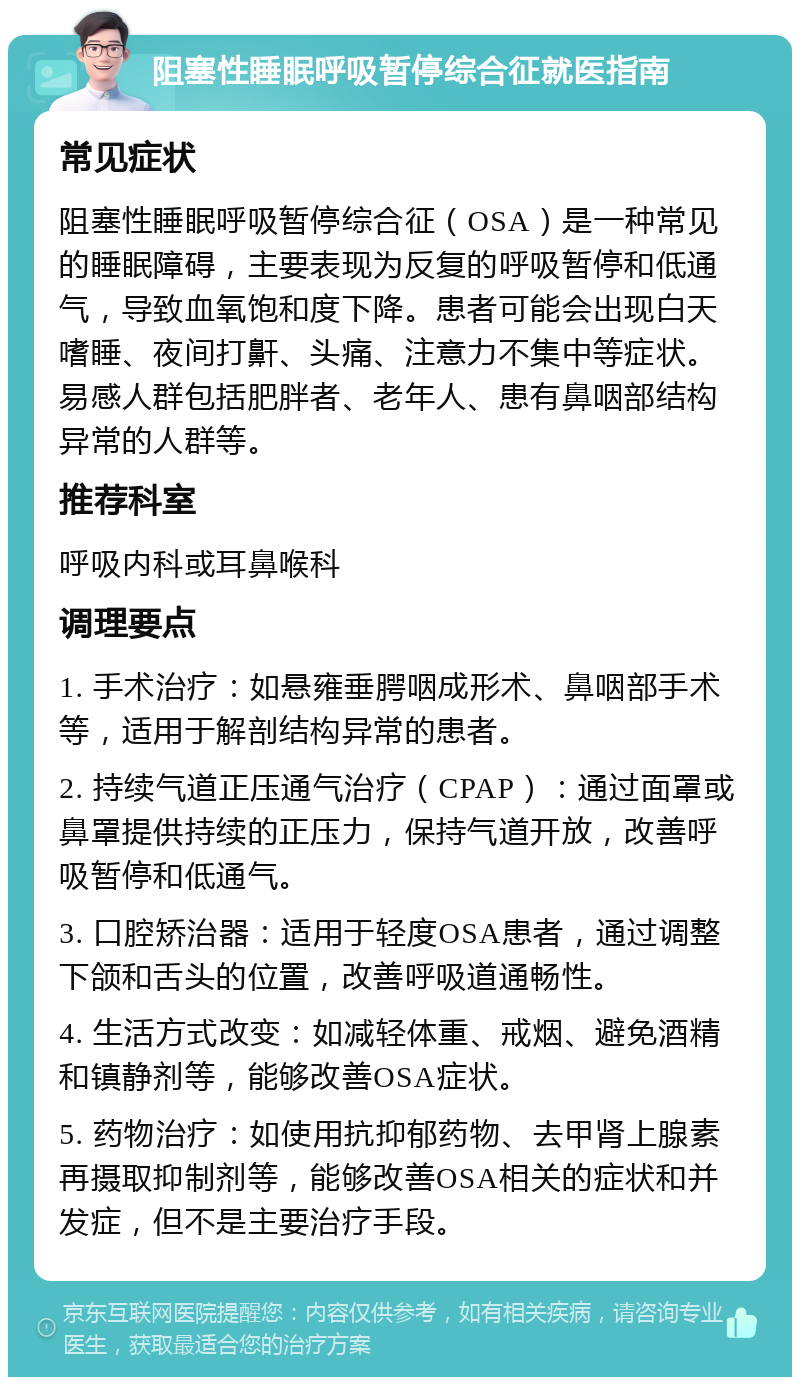 阻塞性睡眠呼吸暂停综合征就医指南 常见症状 阻塞性睡眠呼吸暂停综合征（OSA）是一种常见的睡眠障碍，主要表现为反复的呼吸暂停和低通气，导致血氧饱和度下降。患者可能会出现白天嗜睡、夜间打鼾、头痛、注意力不集中等症状。易感人群包括肥胖者、老年人、患有鼻咽部结构异常的人群等。 推荐科室 呼吸内科或耳鼻喉科 调理要点 1. 手术治疗：如悬雍垂腭咽成形术、鼻咽部手术等，适用于解剖结构异常的患者。 2. 持续气道正压通气治疗（CPAP）：通过面罩或鼻罩提供持续的正压力，保持气道开放，改善呼吸暂停和低通气。 3. 口腔矫治器：适用于轻度OSA患者，通过调整下颌和舌头的位置，改善呼吸道通畅性。 4. 生活方式改变：如减轻体重、戒烟、避免酒精和镇静剂等，能够改善OSA症状。 5. 药物治疗：如使用抗抑郁药物、去甲肾上腺素再摄取抑制剂等，能够改善OSA相关的症状和并发症，但不是主要治疗手段。