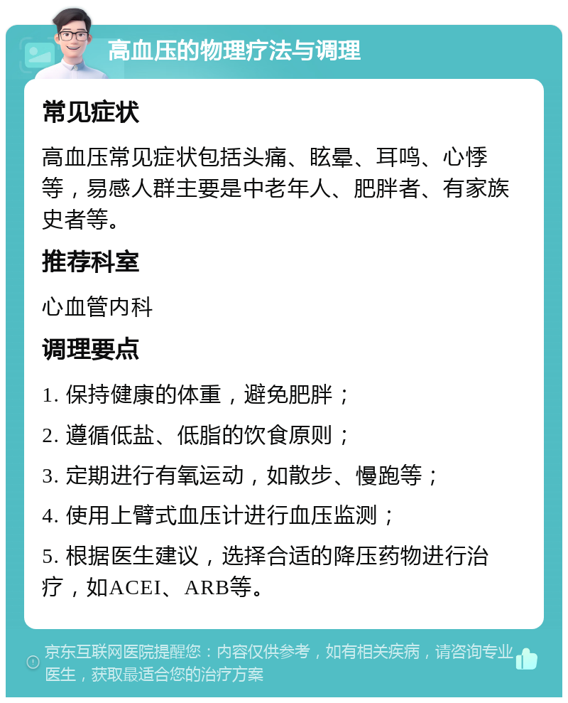 高血压的物理疗法与调理 常见症状 高血压常见症状包括头痛、眩晕、耳鸣、心悸等，易感人群主要是中老年人、肥胖者、有家族史者等。 推荐科室 心血管内科 调理要点 1. 保持健康的体重，避免肥胖； 2. 遵循低盐、低脂的饮食原则； 3. 定期进行有氧运动，如散步、慢跑等； 4. 使用上臂式血压计进行血压监测； 5. 根据医生建议，选择合适的降压药物进行治疗，如ACEI、ARB等。