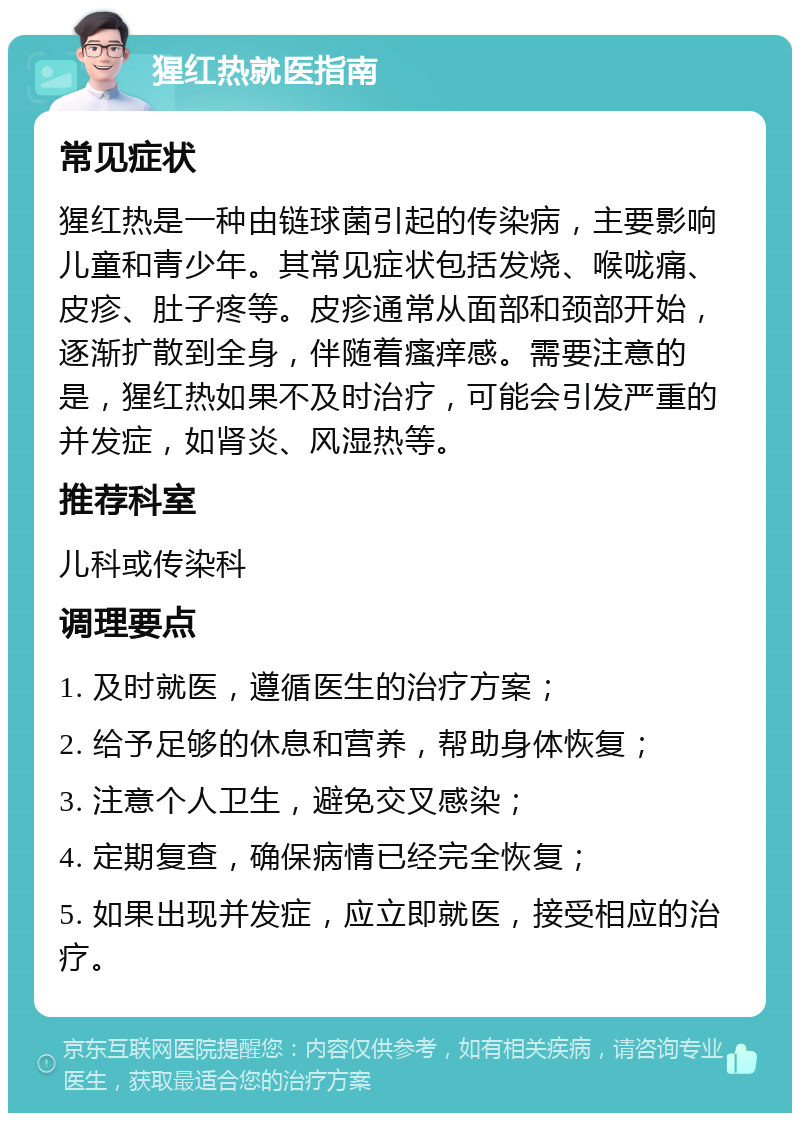 猩红热就医指南 常见症状 猩红热是一种由链球菌引起的传染病，主要影响儿童和青少年。其常见症状包括发烧、喉咙痛、皮疹、肚子疼等。皮疹通常从面部和颈部开始，逐渐扩散到全身，伴随着瘙痒感。需要注意的是，猩红热如果不及时治疗，可能会引发严重的并发症，如肾炎、风湿热等。 推荐科室 儿科或传染科 调理要点 1. 及时就医，遵循医生的治疗方案； 2. 给予足够的休息和营养，帮助身体恢复； 3. 注意个人卫生，避免交叉感染； 4. 定期复查，确保病情已经完全恢复； 5. 如果出现并发症，应立即就医，接受相应的治疗。