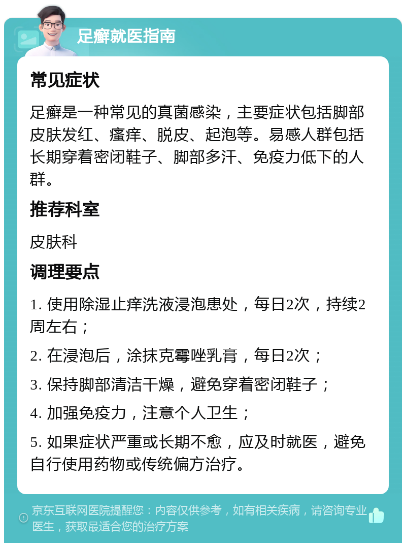 足癣就医指南 常见症状 足癣是一种常见的真菌感染，主要症状包括脚部皮肤发红、瘙痒、脱皮、起泡等。易感人群包括长期穿着密闭鞋子、脚部多汗、免疫力低下的人群。 推荐科室 皮肤科 调理要点 1. 使用除湿止痒洗液浸泡患处，每日2次，持续2周左右； 2. 在浸泡后，涂抹克霉唑乳膏，每日2次； 3. 保持脚部清洁干燥，避免穿着密闭鞋子； 4. 加强免疫力，注意个人卫生； 5. 如果症状严重或长期不愈，应及时就医，避免自行使用药物或传统偏方治疗。