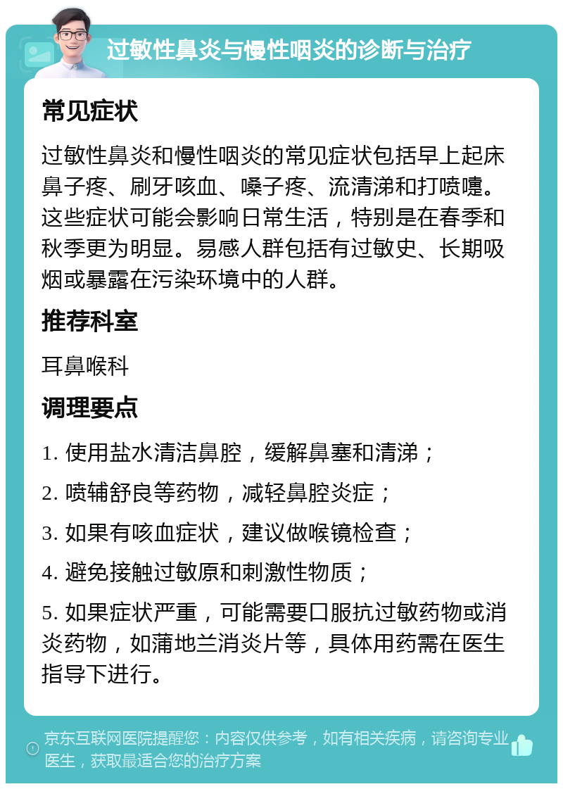 过敏性鼻炎与慢性咽炎的诊断与治疗 常见症状 过敏性鼻炎和慢性咽炎的常见症状包括早上起床鼻子疼、刷牙咳血、嗓子疼、流清涕和打喷嚏。这些症状可能会影响日常生活，特别是在春季和秋季更为明显。易感人群包括有过敏史、长期吸烟或暴露在污染环境中的人群。 推荐科室 耳鼻喉科 调理要点 1. 使用盐水清洁鼻腔，缓解鼻塞和清涕； 2. 喷辅舒良等药物，减轻鼻腔炎症； 3. 如果有咳血症状，建议做喉镜检查； 4. 避免接触过敏原和刺激性物质； 5. 如果症状严重，可能需要口服抗过敏药物或消炎药物，如蒲地兰消炎片等，具体用药需在医生指导下进行。