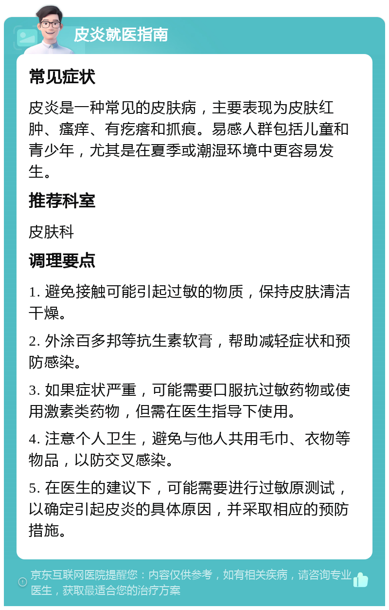 皮炎就医指南 常见症状 皮炎是一种常见的皮肤病，主要表现为皮肤红肿、瘙痒、有疙瘩和抓痕。易感人群包括儿童和青少年，尤其是在夏季或潮湿环境中更容易发生。 推荐科室 皮肤科 调理要点 1. 避免接触可能引起过敏的物质，保持皮肤清洁干燥。 2. 外涂百多邦等抗生素软膏，帮助减轻症状和预防感染。 3. 如果症状严重，可能需要口服抗过敏药物或使用激素类药物，但需在医生指导下使用。 4. 注意个人卫生，避免与他人共用毛巾、衣物等物品，以防交叉感染。 5. 在医生的建议下，可能需要进行过敏原测试，以确定引起皮炎的具体原因，并采取相应的预防措施。