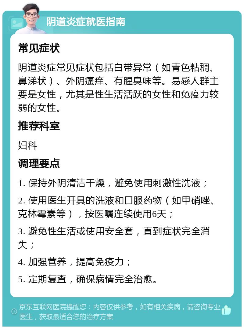 阴道炎症就医指南 常见症状 阴道炎症常见症状包括白带异常（如青色粘稠、鼻涕状）、外阴瘙痒、有腥臭味等。易感人群主要是女性，尤其是性生活活跃的女性和免疫力较弱的女性。 推荐科室 妇科 调理要点 1. 保持外阴清洁干燥，避免使用刺激性洗液； 2. 使用医生开具的洗液和口服药物（如甲硝唑、克林霉素等），按医嘱连续使用6天； 3. 避免性生活或使用安全套，直到症状完全消失； 4. 加强营养，提高免疫力； 5. 定期复查，确保病情完全治愈。