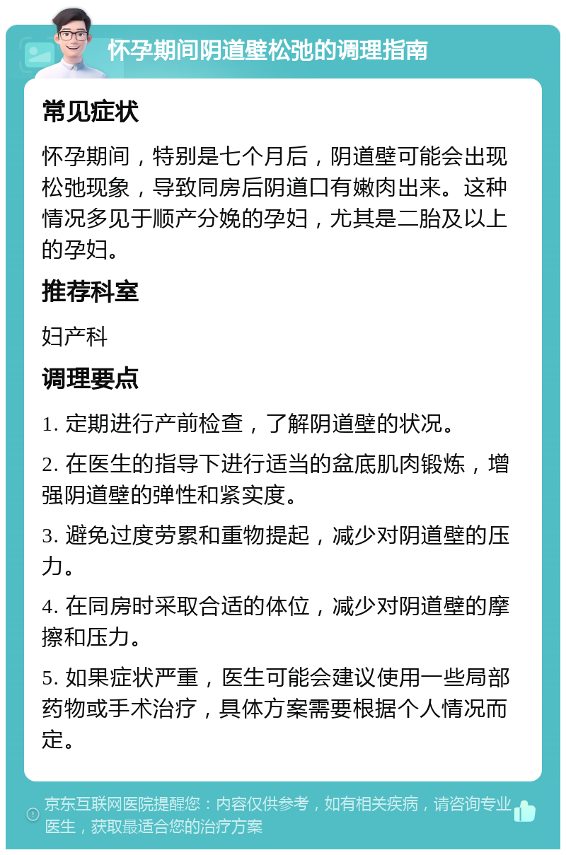 怀孕期间阴道壁松弛的调理指南 常见症状 怀孕期间，特别是七个月后，阴道壁可能会出现松弛现象，导致同房后阴道口有嫩肉出来。这种情况多见于顺产分娩的孕妇，尤其是二胎及以上的孕妇。 推荐科室 妇产科 调理要点 1. 定期进行产前检查，了解阴道壁的状况。 2. 在医生的指导下进行适当的盆底肌肉锻炼，增强阴道壁的弹性和紧实度。 3. 避免过度劳累和重物提起，减少对阴道壁的压力。 4. 在同房时采取合适的体位，减少对阴道壁的摩擦和压力。 5. 如果症状严重，医生可能会建议使用一些局部药物或手术治疗，具体方案需要根据个人情况而定。