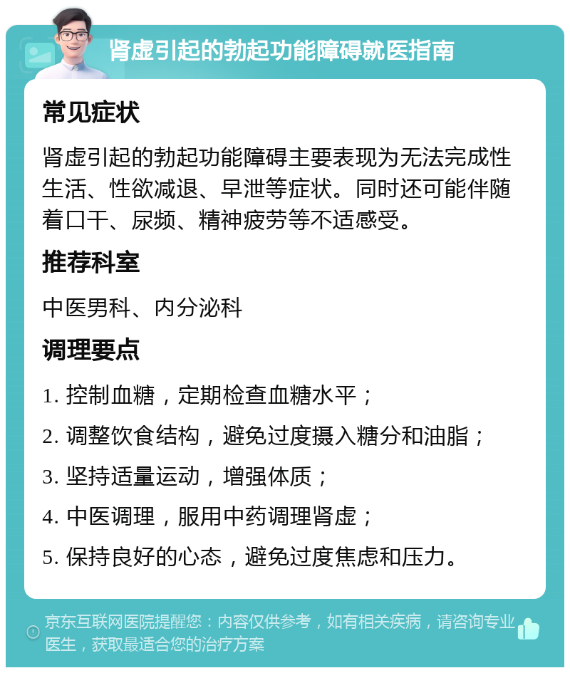 肾虚引起的勃起功能障碍就医指南 常见症状 肾虚引起的勃起功能障碍主要表现为无法完成性生活、性欲减退、早泄等症状。同时还可能伴随着口干、尿频、精神疲劳等不适感受。 推荐科室 中医男科、内分泌科 调理要点 1. 控制血糖，定期检查血糖水平； 2. 调整饮食结构，避免过度摄入糖分和油脂； 3. 坚持适量运动，增强体质； 4. 中医调理，服用中药调理肾虚； 5. 保持良好的心态，避免过度焦虑和压力。