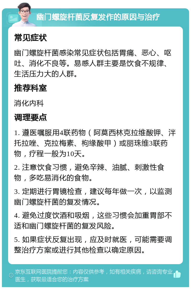 幽门螺旋杆菌反复发作的原因与治疗 常见症状 幽门螺旋杆菌感染常见症状包括胃痛、恶心、呕吐、消化不良等。易感人群主要是饮食不规律、生活压力大的人群。 推荐科室 消化内科 调理要点 1. 遵医嘱服用4联药物（阿莫西林克拉维酸钾、泮托拉唑、克拉梅素、枸缘酸甲）或丽珠维3联药物，疗程一般为10天。 2. 注意饮食习惯，避免辛辣、油腻、刺激性食物，多吃易消化的食物。 3. 定期进行胃镜检查，建议每年做一次，以监测幽门螺旋杆菌的复发情况。 4. 避免过度饮酒和吸烟，这些习惯会加重胃部不适和幽门螺旋杆菌的复发风险。 5. 如果症状反复出现，应及时就医，可能需要调整治疗方案或进行其他检查以确定原因。