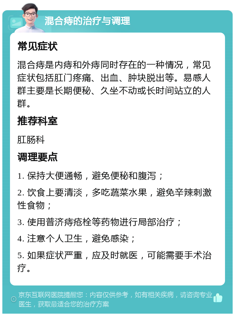 混合痔的治疗与调理 常见症状 混合痔是内痔和外痔同时存在的一种情况，常见症状包括肛门疼痛、出血、肿块脱出等。易感人群主要是长期便秘、久坐不动或长时间站立的人群。 推荐科室 肛肠科 调理要点 1. 保持大便通畅，避免便秘和腹泻； 2. 饮食上要清淡，多吃蔬菜水果，避免辛辣刺激性食物； 3. 使用普济痔疮栓等药物进行局部治疗； 4. 注意个人卫生，避免感染； 5. 如果症状严重，应及时就医，可能需要手术治疗。