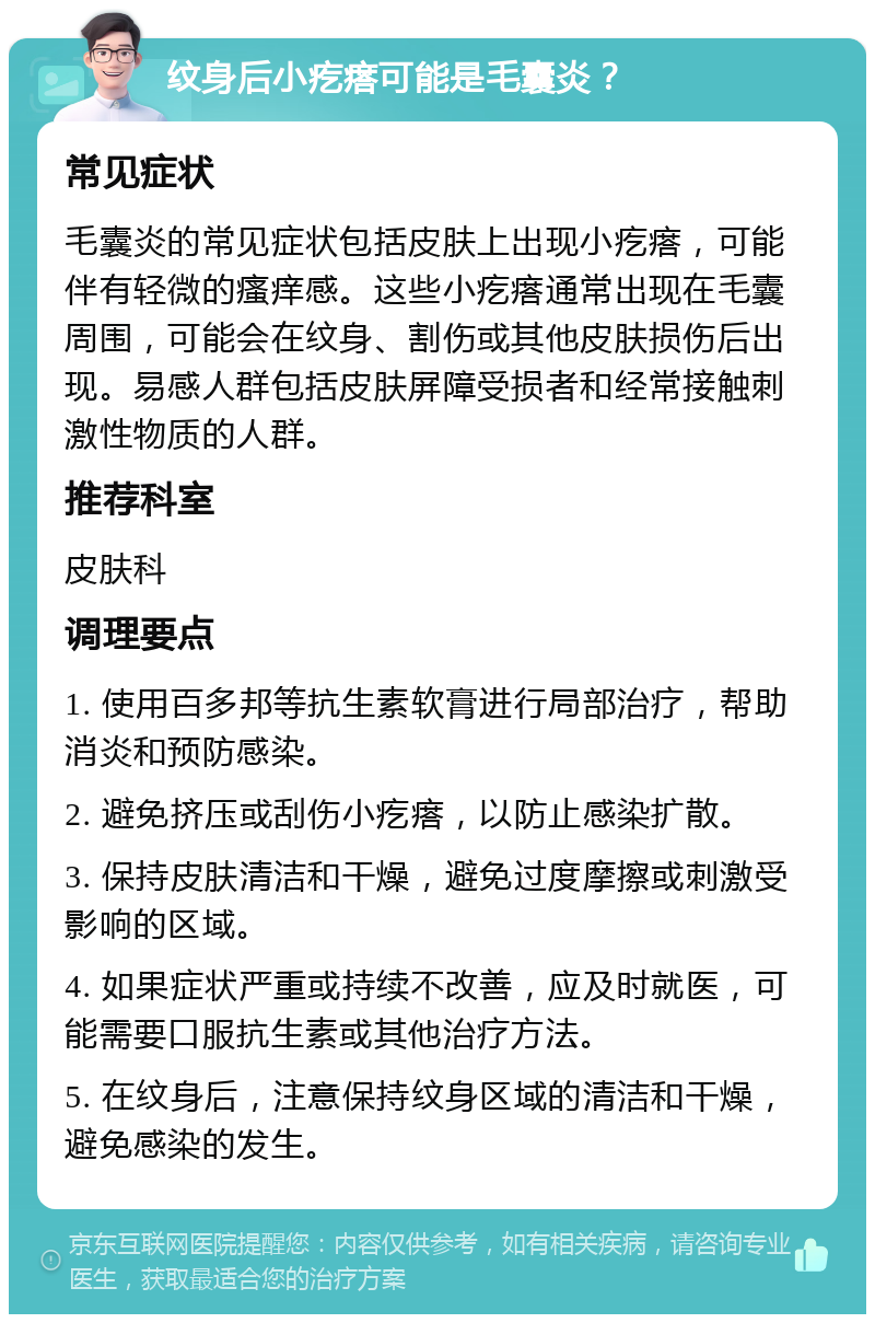 纹身后小疙瘩可能是毛囊炎？ 常见症状 毛囊炎的常见症状包括皮肤上出现小疙瘩，可能伴有轻微的瘙痒感。这些小疙瘩通常出现在毛囊周围，可能会在纹身、割伤或其他皮肤损伤后出现。易感人群包括皮肤屏障受损者和经常接触刺激性物质的人群。 推荐科室 皮肤科 调理要点 1. 使用百多邦等抗生素软膏进行局部治疗，帮助消炎和预防感染。 2. 避免挤压或刮伤小疙瘩，以防止感染扩散。 3. 保持皮肤清洁和干燥，避免过度摩擦或刺激受影响的区域。 4. 如果症状严重或持续不改善，应及时就医，可能需要口服抗生素或其他治疗方法。 5. 在纹身后，注意保持纹身区域的清洁和干燥，避免感染的发生。