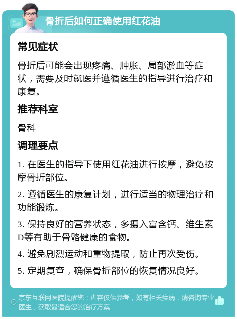 骨折后如何正确使用红花油 常见症状 骨折后可能会出现疼痛、肿胀、局部淤血等症状，需要及时就医并遵循医生的指导进行治疗和康复。 推荐科室 骨科 调理要点 1. 在医生的指导下使用红花油进行按摩，避免按摩骨折部位。 2. 遵循医生的康复计划，进行适当的物理治疗和功能锻炼。 3. 保持良好的营养状态，多摄入富含钙、维生素D等有助于骨骼健康的食物。 4. 避免剧烈运动和重物提取，防止再次受伤。 5. 定期复查，确保骨折部位的恢复情况良好。