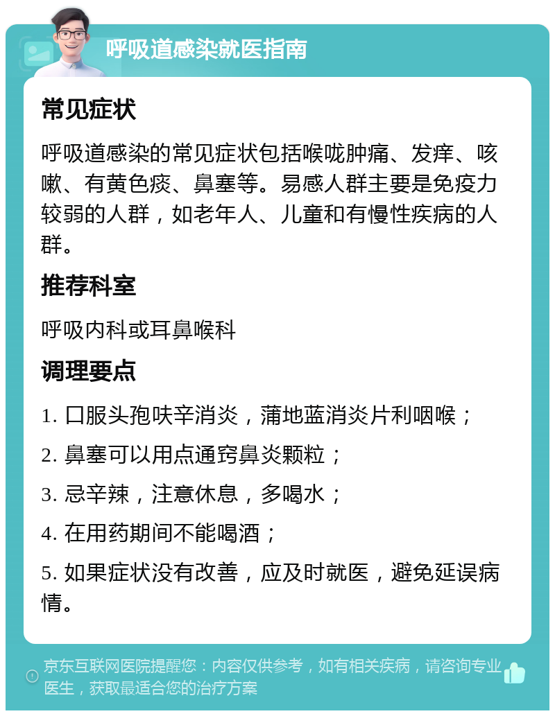 呼吸道感染就医指南 常见症状 呼吸道感染的常见症状包括喉咙肿痛、发痒、咳嗽、有黄色痰、鼻塞等。易感人群主要是免疫力较弱的人群，如老年人、儿童和有慢性疾病的人群。 推荐科室 呼吸内科或耳鼻喉科 调理要点 1. 口服头孢呋辛消炎，蒲地蓝消炎片利咽喉； 2. 鼻塞可以用点通窍鼻炎颗粒； 3. 忌辛辣，注意休息，多喝水； 4. 在用药期间不能喝酒； 5. 如果症状没有改善，应及时就医，避免延误病情。