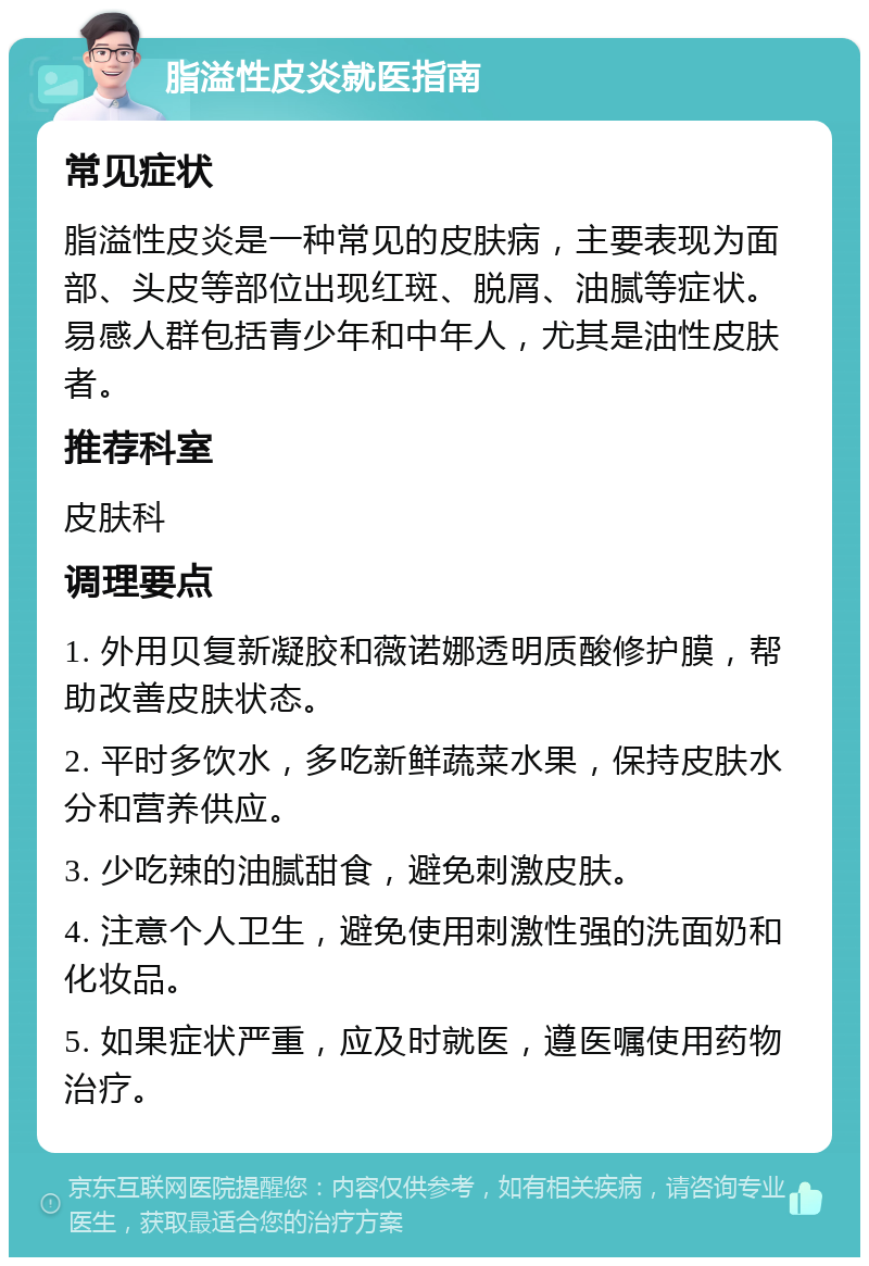 脂溢性皮炎就医指南 常见症状 脂溢性皮炎是一种常见的皮肤病，主要表现为面部、头皮等部位出现红斑、脱屑、油腻等症状。易感人群包括青少年和中年人，尤其是油性皮肤者。 推荐科室 皮肤科 调理要点 1. 外用贝复新凝胶和薇诺娜透明质酸修护膜，帮助改善皮肤状态。 2. 平时多饮水，多吃新鲜蔬菜水果，保持皮肤水分和营养供应。 3. 少吃辣的油腻甜食，避免刺激皮肤。 4. 注意个人卫生，避免使用刺激性强的洗面奶和化妆品。 5. 如果症状严重，应及时就医，遵医嘱使用药物治疗。