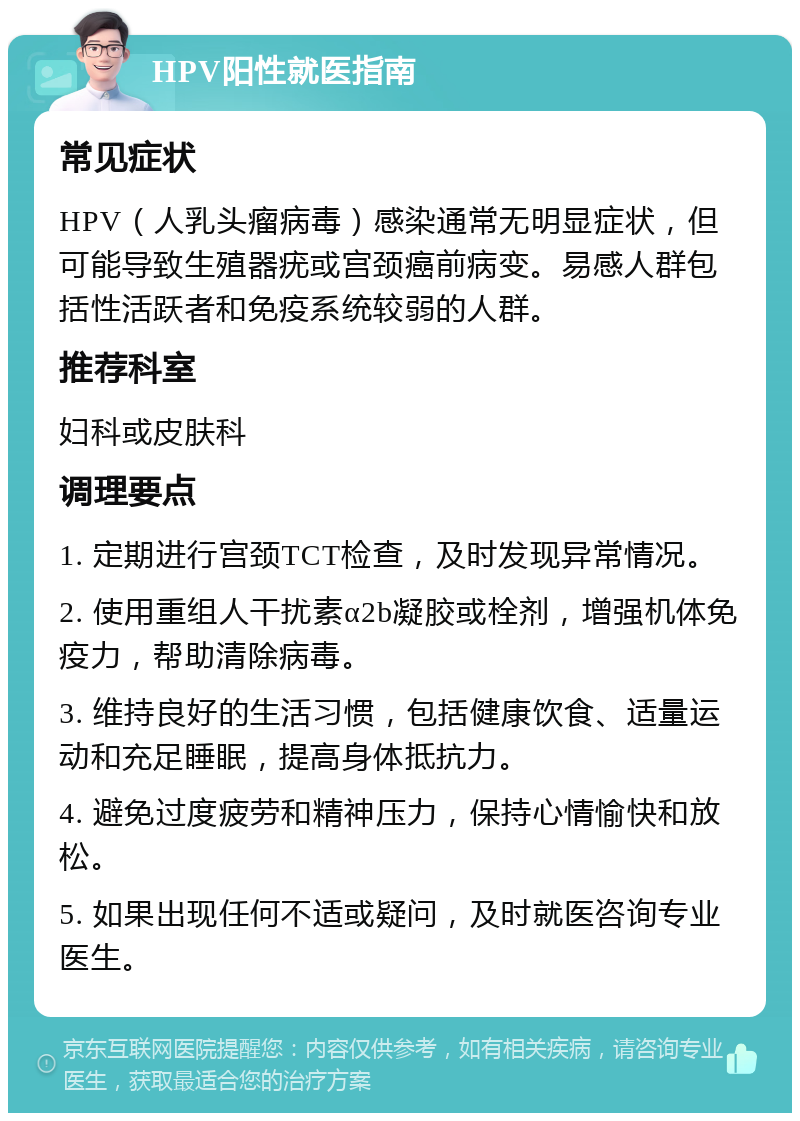 HPV阳性就医指南 常见症状 HPV（人乳头瘤病毒）感染通常无明显症状，但可能导致生殖器疣或宫颈癌前病变。易感人群包括性活跃者和免疫系统较弱的人群。 推荐科室 妇科或皮肤科 调理要点 1. 定期进行宫颈TCT检查，及时发现异常情况。 2. 使用重组人干扰素α2b凝胶或栓剂，增强机体免疫力，帮助清除病毒。 3. 维持良好的生活习惯，包括健康饮食、适量运动和充足睡眠，提高身体抵抗力。 4. 避免过度疲劳和精神压力，保持心情愉快和放松。 5. 如果出现任何不适或疑问，及时就医咨询专业医生。