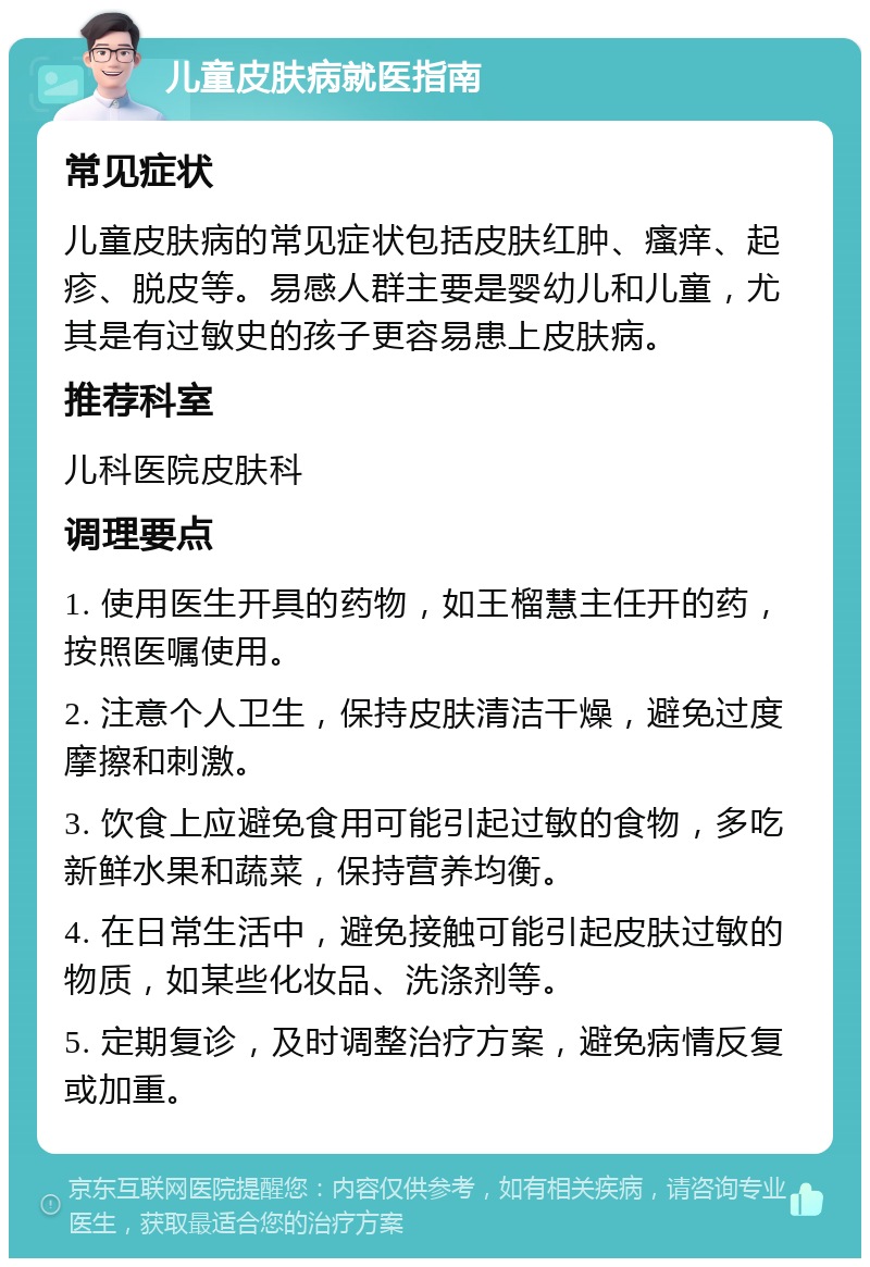 儿童皮肤病就医指南 常见症状 儿童皮肤病的常见症状包括皮肤红肿、瘙痒、起疹、脱皮等。易感人群主要是婴幼儿和儿童，尤其是有过敏史的孩子更容易患上皮肤病。 推荐科室 儿科医院皮肤科 调理要点 1. 使用医生开具的药物，如王榴慧主任开的药，按照医嘱使用。 2. 注意个人卫生，保持皮肤清洁干燥，避免过度摩擦和刺激。 3. 饮食上应避免食用可能引起过敏的食物，多吃新鲜水果和蔬菜，保持营养均衡。 4. 在日常生活中，避免接触可能引起皮肤过敏的物质，如某些化妆品、洗涤剂等。 5. 定期复诊，及时调整治疗方案，避免病情反复或加重。