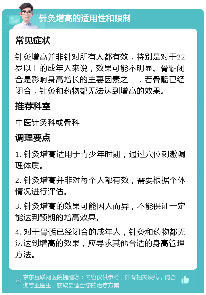 针灸增高的适用性和限制 常见症状 针灸增高并非针对所有人都有效，特别是对于22岁以上的成年人来说，效果可能不明显。骨骺闭合是影响身高增长的主要因素之一，若骨骺已经闭合，针灸和药物都无法达到增高的效果。 推荐科室 中医针灸科或骨科 调理要点 1. 针灸增高适用于青少年时期，通过穴位刺激调理体质。 2. 针灸增高并非对每个人都有效，需要根据个体情况进行评估。 3. 针灸增高的效果可能因人而异，不能保证一定能达到预期的增高效果。 4. 对于骨骺已经闭合的成年人，针灸和药物都无法达到增高的效果，应寻求其他合适的身高管理方法。