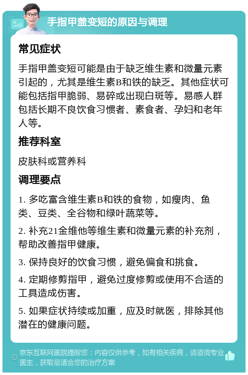 手指甲盖变短的原因与调理 常见症状 手指甲盖变短可能是由于缺乏维生素和微量元素引起的，尤其是维生素B和铁的缺乏。其他症状可能包括指甲脆弱、易碎或出现白斑等。易感人群包括长期不良饮食习惯者、素食者、孕妇和老年人等。 推荐科室 皮肤科或营养科 调理要点 1. 多吃富含维生素B和铁的食物，如瘦肉、鱼类、豆类、全谷物和绿叶蔬菜等。 2. 补充21金维他等维生素和微量元素的补充剂，帮助改善指甲健康。 3. 保持良好的饮食习惯，避免偏食和挑食。 4. 定期修剪指甲，避免过度修剪或使用不合适的工具造成伤害。 5. 如果症状持续或加重，应及时就医，排除其他潜在的健康问题。