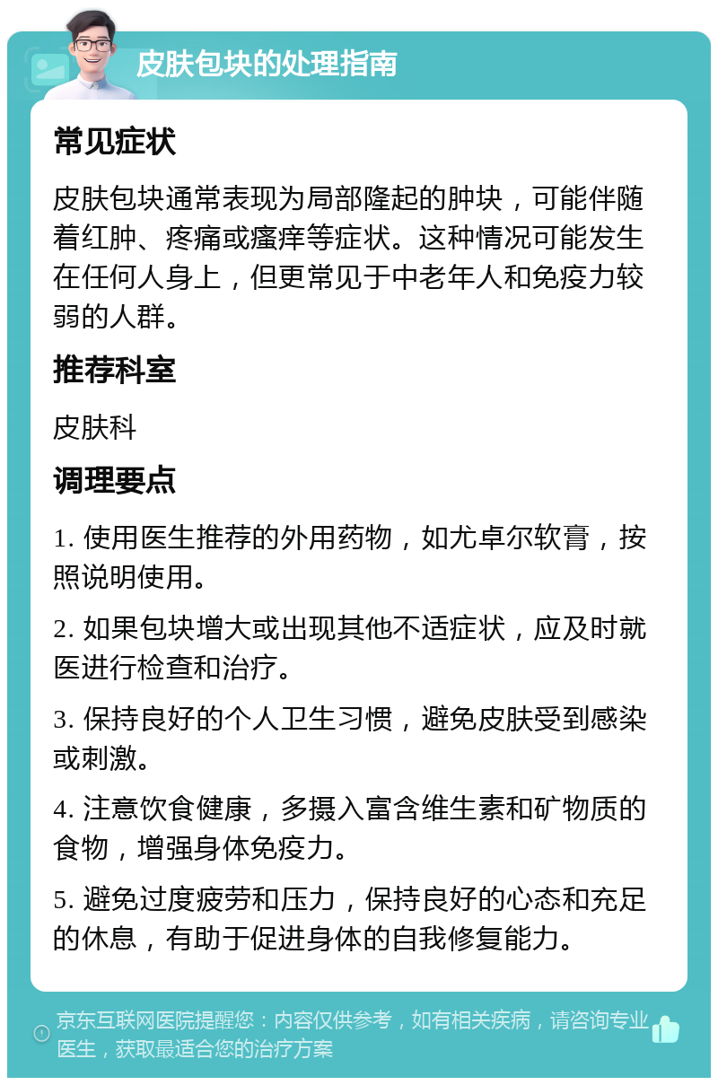 皮肤包块的处理指南 常见症状 皮肤包块通常表现为局部隆起的肿块，可能伴随着红肿、疼痛或瘙痒等症状。这种情况可能发生在任何人身上，但更常见于中老年人和免疫力较弱的人群。 推荐科室 皮肤科 调理要点 1. 使用医生推荐的外用药物，如尤卓尔软膏，按照说明使用。 2. 如果包块增大或出现其他不适症状，应及时就医进行检查和治疗。 3. 保持良好的个人卫生习惯，避免皮肤受到感染或刺激。 4. 注意饮食健康，多摄入富含维生素和矿物质的食物，增强身体免疫力。 5. 避免过度疲劳和压力，保持良好的心态和充足的休息，有助于促进身体的自我修复能力。