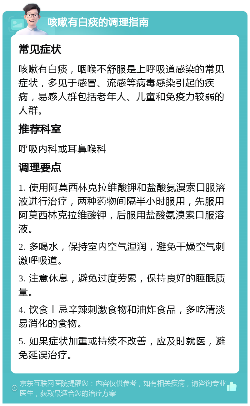 咳嗽有白痰的调理指南 常见症状 咳嗽有白痰，咽喉不舒服是上呼吸道感染的常见症状，多见于感冒、流感等病毒感染引起的疾病，易感人群包括老年人、儿童和免疫力较弱的人群。 推荐科室 呼吸内科或耳鼻喉科 调理要点 1. 使用阿莫西林克拉维酸钾和盐酸氨溴索口服溶液进行治疗，两种药物间隔半小时服用，先服用阿莫西林克拉维酸钾，后服用盐酸氨溴索口服溶液。 2. 多喝水，保持室内空气湿润，避免干燥空气刺激呼吸道。 3. 注意休息，避免过度劳累，保持良好的睡眠质量。 4. 饮食上忌辛辣刺激食物和油炸食品，多吃清淡易消化的食物。 5. 如果症状加重或持续不改善，应及时就医，避免延误治疗。