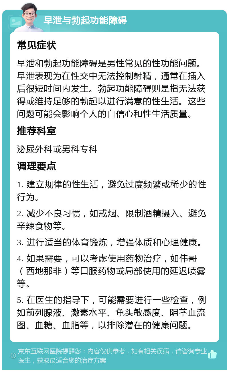 早泄与勃起功能障碍 常见症状 早泄和勃起功能障碍是男性常见的性功能问题。早泄表现为在性交中无法控制射精，通常在插入后很短时间内发生。勃起功能障碍则是指无法获得或维持足够的勃起以进行满意的性生活。这些问题可能会影响个人的自信心和性生活质量。 推荐科室 泌尿外科或男科专科 调理要点 1. 建立规律的性生活，避免过度频繁或稀少的性行为。 2. 减少不良习惯，如戒烟、限制酒精摄入、避免辛辣食物等。 3. 进行适当的体育锻炼，增强体质和心理健康。 4. 如果需要，可以考虑使用药物治疗，如伟哥（西地那非）等口服药物或局部使用的延迟喷雾等。 5. 在医生的指导下，可能需要进行一些检查，例如前列腺液、激素水平、龟头敏感度、阴茎血流图、血糖、血脂等，以排除潜在的健康问题。