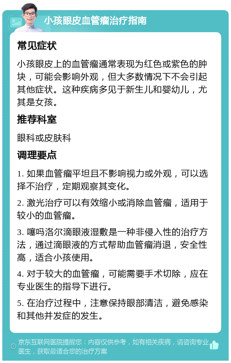 小孩眼皮血管瘤治疗指南 常见症状 小孩眼皮上的血管瘤通常表现为红色或紫色的肿块，可能会影响外观，但大多数情况下不会引起其他症状。这种疾病多见于新生儿和婴幼儿，尤其是女孩。 推荐科室 眼科或皮肤科 调理要点 1. 如果血管瘤平坦且不影响视力或外观，可以选择不治疗，定期观察其变化。 2. 激光治疗可以有效缩小或消除血管瘤，适用于较小的血管瘤。 3. 噻吗洛尔滴眼液湿敷是一种非侵入性的治疗方法，通过滴眼液的方式帮助血管瘤消退，安全性高，适合小孩使用。 4. 对于较大的血管瘤，可能需要手术切除，应在专业医生的指导下进行。 5. 在治疗过程中，注意保持眼部清洁，避免感染和其他并发症的发生。